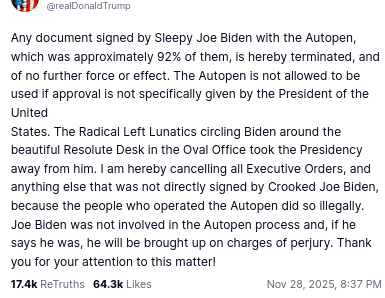 The screenshot with Trump's post that Phang shared, reads:
"@realDonaldTrump
Any document signed by Sleepy Joe Biden with the Autopen, which was approximately 92% of them, is hereby terminated, and of no further force or effect. The Autopen is not allowed to be used if approval is not specifically given by the President of the United
States. The Radical Left Lunatics circling Biden around the beautiful Resolute Desk in the Oval Office took the Presidency away from him. I am hereby cancelling all Executive Orders, and anything else that was not directly signed by Crooked Joe Biden, because the people who operated the Autopen did so illegally. Joe Biden was not involved in the Autopen process and, if he says he was, he will be brought up on charges of perjury. Thank you for your attention to this matter!
Nov 28, 2025, 8:37 PM"