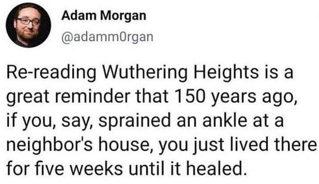 Post by Adam Morgan
Re-reading Wuthering Heights is a great reminder that 150 years ago, if you, say, sprained an ankle at a neighbor's house, you just lived there for five weeks until it healed.