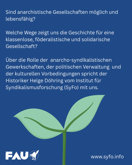 Weißer Text über der Zeichnung einer keimenden Pflanze. Der Text lautet: "Sind anarchistische Gesellschaften möglich und lebensfähig? Welche Wege zeigt uns die Geschichte für eine klassenlose, föderalistische und solidarische Gesellschaft? Über die Rolle der anarcho-syndikalistischen Gewerkschaften, der politischen Verwaltung und der kulturellen Vorbedingungen spricht der Historiker Helge Döhring vom Institut für Syndikalismusforschung (SyFo) mit uns." Darunter sind das Logo der FAU und der Link www.syfo.info.