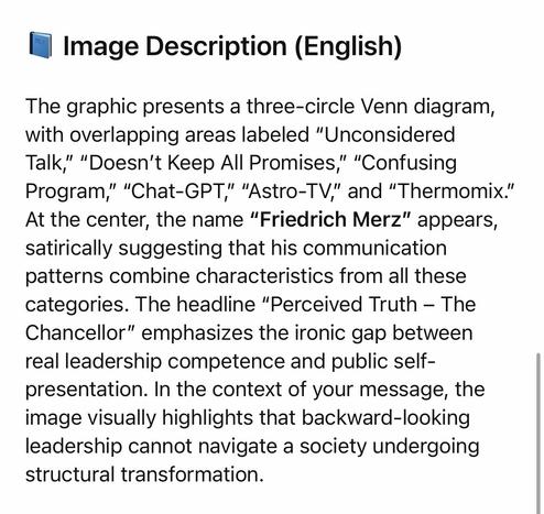 Image Description (English)
The graphic presents a three-circle Venn diagram, with overlapping areas labeled "Unconsidered Talk," "Doesn't Keep All Promises," "Confusing Program," "Chat-GPT," "Astro-TV," and "Thermomix." At the center, the name "Friedrich Merz" appears, satirically suggesting that his communication patterns combine characteristics from all these categories. The headline "Perceived Truth - The Chancellor" emphasizes the ironic gap between real leadership competence and public self-presentation. In the context of your message, the image visually highlights that backward-looking leadership cannot navigate a society undergoing structural transformation.🖖