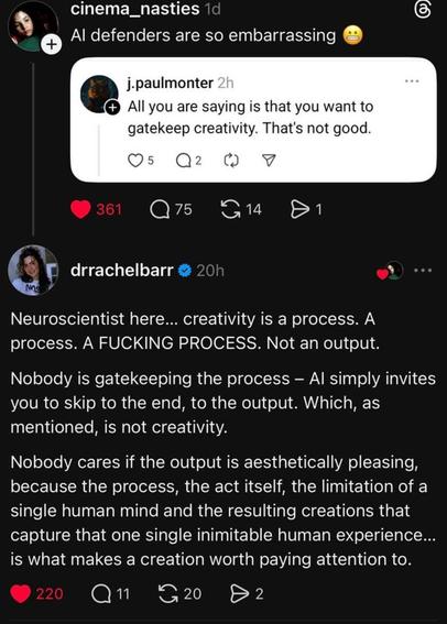 E cinema_nasties 
Al defenders are so embarrassing @
@ j.paulmo 
All you are saying is that you want to
gatekeep creativity. That's not good.

Neuroscientist here... creativity is a process. A
process. A FUCKING PROCESS. Not an output.
Nobody is gatekeeping the process — Al simply invites
you to skip to the end, to the output. Which, as
mentioned, is not creativity.

Nobody cares if the output is aesthetically pleasing,
because the process, the act itself, the limitation of a
single human mind and the resulting creations that
capture that one single inimitable human experience...
is what makes a creation worth paying attention to.