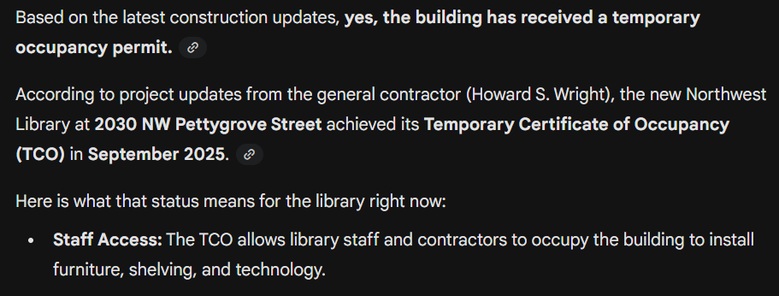 Based on the latest construction updates, yes, the building has received a temporary occupancy permit.

According to project updates from the general contractor (Howard S. Wright), the new Northwest Library at 2030 NW Pettygrove Street achieved its Temporary Certificate of Occupancy (TCO) in September 2025.

Here is what that status means for the library right now:

Staff Access: The TCO allows library staff and contractors to occupy the building to install furniture, shelving, and technology.