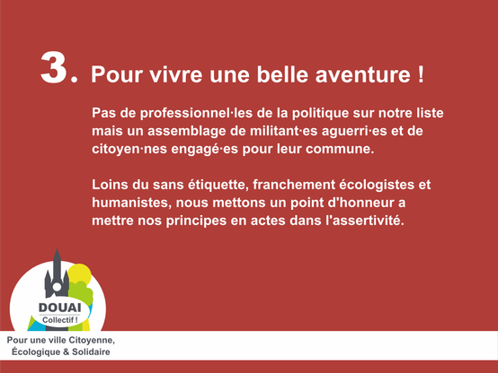 Pour vivre une belle aventure !

Pas de professionnel·les de la politique sur notre liste
mais un assemblage de militant·es aguerri·es et de
citoyen·nes engagé·es pour leur commune.

Loins du sans étiquette, franchement écologistes et
humanistes, nous mettons un point d'honneur a
mettre nos principes en actes dans l'assertivité.