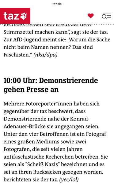 10:00 Uhr: Demonstrierende gehen Presse an
Mehrere Fotoreporter*innen haben sich gegenüber der taz beschwert, dass Demonstrierende nahe der Konrad-Adenauer-Brücke sie angegangen seien.
Unter den vier Betroffenen ist ein Fotograf eines großen Mediums sowie zwei Fotografen, die seit vielen Jahren antifaschistische Recherchen betreiben. Sie seien als "Scheiß Nazis" bezeichnet und es sei an ihren Rucksäcken gezogen worden, berichteten sie der taz. (yec/lol)