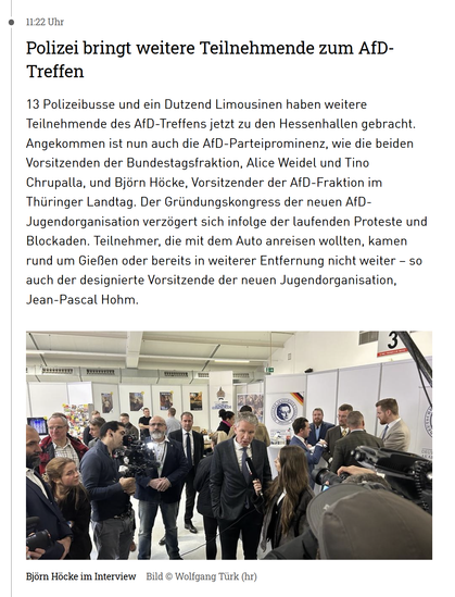 11:22 Uhr
Polizei bringt weitere Teilnehmende zum AfD-Treffen
13 Polizeibusse und ein Dutzend Limousinen haben weitere Teilnehmende des AfD-Treffens jetzt zu den Hessenhallen gebracht. Angekommen ist nun auch die AfD-Parteiprominenz, wie die beiden Vorsitzenden der Bundestagsfraktion, Alice Weidel und Tino Chrupalla, und Björn Höcke, Vorsitzender der AfD-Fraktion im Thüringer Landtag. Der Gründungskongress der neuen AfD-Jugendorganisation verzögert sich infolge der laufenden Proteste und Blockaden. Teilnehmer, die mit dem Auto anreisen wollten, kamen rund um Gießen oder bereits in weiterer Entfernung nicht weiter – so auch der designierte Vorsitzende der neuen Jugendorganisation, Jean-Pascal Hohm.
