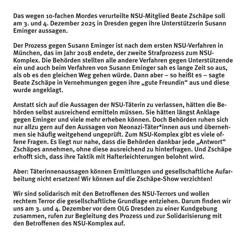 Das wegen 10-fachen Mordes verurteilte NSU-Mitglied Beate Zschäpe soll am 3. und 4. Dezember 2025 in Dresden gegen ihre Unterstützerin Susann Eminger aussagen.

Der Prozess gegen Susann Eminger ist nach dem ersten NSU-Verfahren in München, das im Jahr 2018 endete, der zweite Strafprozess zum NSU-Komplex. Die Behörden stellten alle andere Verfahren gegen Unterstützende ein - so sah es auch lange beim Verfahren von Susann Eminger aus. Dann aber – so heißt es – sagte Beate Zschäpe in Vernehmungen gegen ihre „gute Freundin“ aus und diese wurde angeklagt. 

Anstatt sich auf die Aussagen der NSU-Täterin zu verlassen, hätten die Behörden selbst ausreichend ermitteln müssen. Sie hätten längst Anklage gegen Eminger und viele mehr erheben können. Doch Behörden ruhen sich nur allzu gern auf den Aussagen von Neonazi-Täter*innen aus und übernehmen sie häufig weitgehend ungeprüft. Zum NSU-Komplex gibt es viele offene Fragen. Es liegt nur nahe, dass die Behörden dankbar jede „Antwort“ Z. annehmen, ohne diese ausreichend zu hinterfragen.

Aber: Täterinnenaussagen können Ermittlungen und gesellschaftliche Aufar-beitung nicht ersetzen! Wir können auf die Zschäpe-Show verzichten!
 Wir sind solidarisch mit den Betroffenen des NSU-Terrors und wollen rechtem Terror die gesellschaftliche Grundlage entziehen. Darum finden wir uns am 3. und 4. Dezember vor dem OLG Dresden zu einer Kundgebung zusammen, rufen zur Begleitung des Prozess und zur Solidarisierung mit den Betroffenen des NSU-Komplex auf.