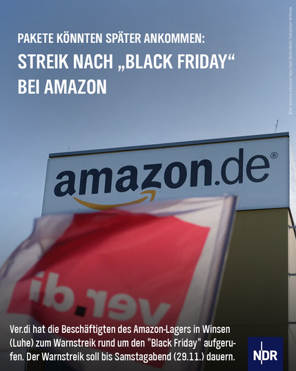 PAKETE KÖNNTEN SPÄTER ANKOMMEN:
STREIK NACH „BLACK FRIDAY"
BEI AMAZON
Ver.di hat die Beschäftigten des Amazon-Lagers in Winsen (Luhe) zum Warnstreik rund um den "Black Friday" aufgerufen. Der Warnstreik soll bis Samstagabend (29.11.) dauern.
Bild: Amazon Lager mit Ver.di Flagge