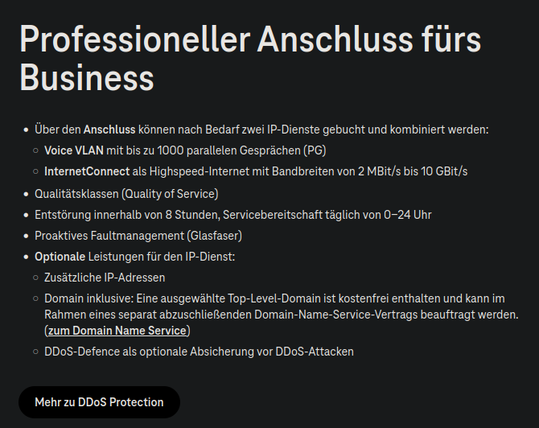 Werbetext für Professionelle Internetanschlüsse bei der Telekom:


Professioneller Anschluss fürs Business

    Über den Anschluss können nach Bedarf zwei IP-Dienste gebucht und kombiniert werden:
        Voice VLAN mit bis zu 1000 parallelen Gesprächen (PG)
        InternetConnect als Highspeed-Internet mit Bandbreiten von 2 MBit/s bis 10 GBit/s
    Qualitätsklassen (Quality of Service)
    Entstörung innerhalb von 8 Stunden, Servicebereitschaft täglich von 0-24 Uhr
    Proaktives Faultmanagement (Glasfaser)
    Optionale Leistungen für den IP-Dienst:
        Zusätzliche IP-Adressen
        Domain inklusive: Eine ausgewählte Top-Level-Domain ist kostenfrei enthalten und kann im Rahmen eines separat abzuschließenden Domain-Name-Service-Vertrags beauftragt werden. (zum Domain Name Service)
        DDoS-Defence als optionale Absicherung vor DDoS-Attacken

Button: Mehr zu DDoS Protection