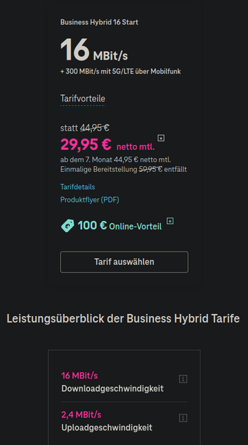 Anzeige des einzig verfügbaren Tarifs: 

Business Hybrid 16 Start:

16MBit/s
+ 300 MBit/s mit 5G/LTE über Mobilfunk
Tarifvorteile
statt 44,95 €
29,95 € netto mtl.
ab dem 7. Monat 44,95 € netto mtl.
Einmalige Bereitstellung 59,95 € entfällt
Tarifdetails
Produktflyer (PDF)
100 € Online-Vorteil

16 MBit/s Downloadgeschwindigkeit
2,4 MBit/s Uploadgeschwindigkeit