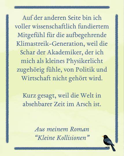 Eine gelbe Fläche mit blauem Rahmen, auf dem unten rechts eine kleine Amsel sitzt. Text im Rahmen: Auf der anderen Seite bin ich voller wissenschaftlich fundiertem Mitgefühl für die aufbegehrende Klimastreik-Generation, weil die Schar der Akademiker, der ich mich als kleines Physikerlicht zugehörig fühle, von Politik und Wirtschaft nicht gehört wird. Kurz gesagt, weil die Welt in absehbarer Zeit im Arsch ist. Aus meinem Roman “Kleine Kollisionen”
