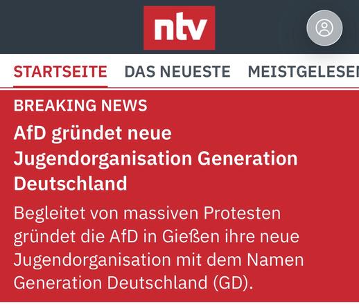 ntv
STARTSEITE
DAS NEUESTE S MEISTGELESEI
BREAKING NEWS
AfD gründet neue
Jugendorganisation Generation
Deutschland
Begleitet von massiven Protesten gründet die AfD in Gießen ihre neue Jugendorganisation mit dem Namen Generation Deutschland (GD).🖖