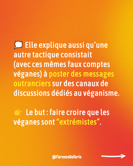 4 Visuel dans les tons de rouge-orangé disant : « 🗯️ Elle explique aussi qu’une autre tactique consistait  (avec ces mêmes faux comptes véganes) à poster des messages outranciers sur des canaux de discussions dédiés au véganisme. 👉  Le but : faire croire que les véganes sont “extrémistes”. »