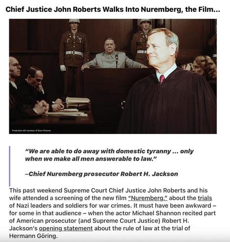 Photo of Chief Justice 
Chief Justice John Roberts Walks Into Nuremberg, the Film...
“We are able to do away with domestic tyranny ... only
when we make all men answerable to law.”
—Chief Nuremberg prosecutor Robert H. Jackson
This past weekend Supreme Court Chief Justice John Roberts and his
wife attended a screening of the new film “Nuremberg,” about the trials
of Nazi leaders and soldiers for war crimes. It must have been awkward —
for some in that audience — when the actor Michael Shannon recited part
of American prosecutor (and Supreme Court Justice) Robert H.
Jackson's opening _statement about the rule of law at the trial of
Hermann Goring.
Legal AF