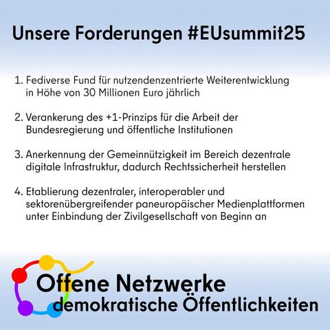 Sharepics unsere Forderungen des Bündnis. Man sieht die Schrift und das Logo. 

Unsere 4 Forderungen zum #euSummit25

💶 #Fediverse Fund für nutzendenzentrierte Weiterentwicklung in Höhe von 30 Mio € jährlich 

1️⃣  Verankerung des #Plus1-Prinzips für die Arbeit der Bundesregierung und öffentliche Institutionen

🤝 Rechtssicherheit herstellen: Anerkennung der #Gemeinnützigkeit 

🇪🇺 Etablierung #dezentraler, interoperabler und sektorenübergreifender multilingualer paneuropäischer #Medienplattformen unter Einbindung der #Zivilgesellschaft von Beginn an 

🔗 https://offene-netzwerke.eu/