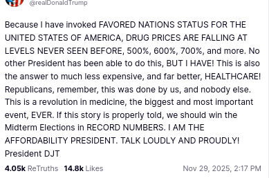 The screenshot with DementiaDon's secretion on his antisocial media platform reads:
"@realDonaldTrump
Because I have invoked FAVORED NATIONS STATUS FOR THE UNITED STATES OF AMERICA, DRUG PRICES ARE FALLING AT LEVELS NEVER SEEN BEFORE, 500%, 600%, 700%, and more. No other President has been able to do this, BUT I HAVE! This is also the answer to much less expensive, and far better, HEALTHCARE! Republicans, remember, this was done by us, and nobody else. This is a revolution in medicine, the biggest and most important event, EVER. If this story is properly told, we should win the Midterm Elections in RECORD NUMBERS. I AM THE AFFORDABILITY PRESIDENT. TALK LOUDLY AND PROUDLY! President DJT"
Nov 29, 2025, 2:17 PM"