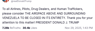The screenshot of this post by the US president reads:
"@realDonaldTrump
To all Airlines, Pilots, Drug Dealers, and Human Traffickers, please consider THE AIRSPACE ABOVE AND SURROUNDING VENEZUELA TO BE CLOSED IN ITS ENTIRETY. Thank you for your attention to this matter! PRESIDENT DONALD J. TRUMP
Nov 29, 202Avatar
Donald J. Trump
@realDonaldTrump
To all Airlines, Pilots, Drug Dealers, and Human Traffickers, please consider THE AIRSPACE ABOVE AND SURROUNDING VENEZUELA TO BE CLOSED IN ITS ENTIRETY. Thank you for your attention to this matter! PRESIDENT DONALD J. TRUMP
Nov 29, 2025, 1:43 PM5, 1:43 PM"