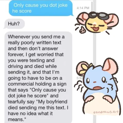 a text exchange, with my rat ocs edited on top of it.
Star, proudly: "Only cause you dot joke he score"
Puff, looking rather freaked out: "Huh?" 
they continue on: "Whenever you send me a really poorly written text and then don't answer forever, I get worried that you were texting and driving and died while sending it, and that I'm going to have to be on a commercial holding a sign that says 'Only cause you dot joke he score' and tearfully say 'My boyfriend died sending me this text. I have no idea what it means.'"