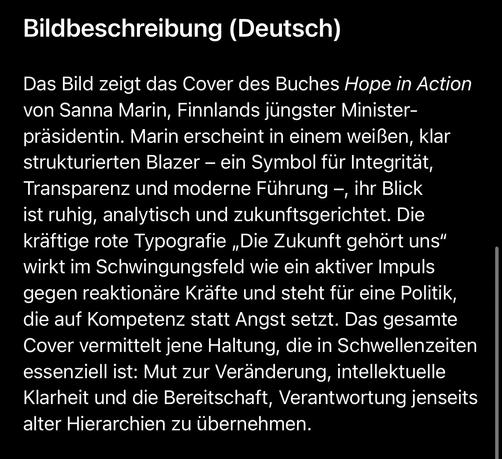 Bildbeschreibung (Deutsch)
Das Bild zeigt das Cover des Buches Hope in Action von Sanna Marin, Finnlands jüngster Minister-präsidentin. Marin erscheint in einem weißen, klar strukturierten Blazer - ein Symbol für Integrität, Transparenz und moderne Führung -, ihr Blick ist ruhig, analytisch und zukunftsgerichtet. Die kräftige rote Typografie „Die Zukunft gehört uns" wirkt im Schwingungsfeld wie ein aktiver Impuls gegen reaktionäre Kräfte und steht für eine Politik, die auf Kompetenz statt Angst setzt. Das gesamte Cover vermittelt jene Haltung, die in Schwellenzeiten essenziell ist: Mut zur Veränderung, intellektuelle Klarheit und die Bereitschaft, Verantwortung jenseits alter Hierarchien zu übernehmen.🖖