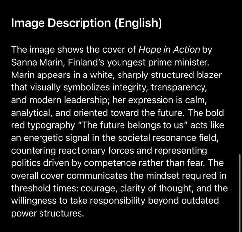 Image Description (English)
The image shows the cover of Hope in Action by Sanna Marin, Finland's youngest prime minister.
Marin appears in a white, sharply structured blazer that visually symbolizes integrity, transparency, and modern leadership; her expression is calm, analytical, and oriented toward the future. The bold red typography "The future belongs to us" acts like an energetic signal in the societal resonance field, countering reactionary forces and representing politics driven by competence rather than fear. The overall cover communicates the mindset required in threshold times: courage, clarity of thought, and the willingness to take responsibility beyond outdated power structures.🖖