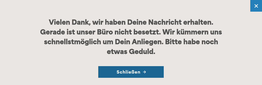 Screenshot Popup:
Vielen Dank, wir haben Deine Nachricht erhalten.
Gerade ist unser Büro nicht besetzt. Wir kümmern uns schnellstmöglich um Dein Anliegen. Bitte habe noch etwas Geduld.