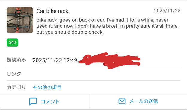 A listing on an apartment building's internal classified for a trunk mount rack meant to carry a bike on a car(for some strange reason). The listing has a photo of the unfolded bike rack sitting on a concrete floor in the top-left corner. The following text appears on the listing from left-to-right(English text is listing - Japanese text is UI labels):


Car bike rack
2025/11/22

Bike rack, goes on back of car. I've had it for a while, never used it, and now I don't have a bike! I'm pretty sure it's all there, but you should double-check.

$40

投稿済み
2025/11/22 12:49.

リンク

カテゴリ
その他の項目

コメント
メールの送信