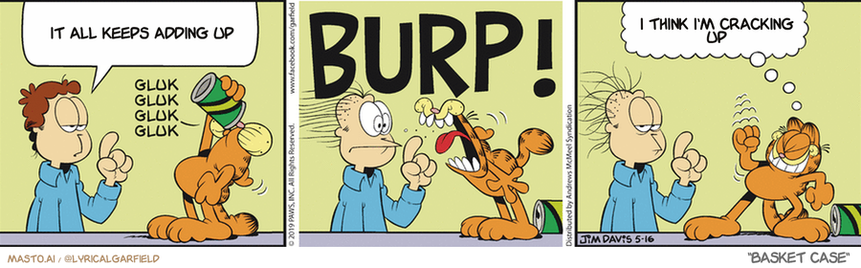 Original Garfield comic from May 16, 2019
Text replaced with lyrics from: Basket Case

Transcript:
• It All Keeps Adding Up
• I Think I'm Cracking Up


--------------
Original Text:
• Jon: They say that to avoid burping, you should drink slowly.
• GLUK
• GLUK
• GLUK
• GLUK
• BURP!
• Garfield: Or you can just let 'er rip!

The comic strip is a three-panel cartoon featuring three characters: a man, a cat, and a dog. In each panel, the characters are in different positions: one is sitting, another is standing, and the third is lying down. The man is sitting, the cat is standing, and the dog is lying down. The comic strip also includes text elements, such as the word "BURP" at the top, which are likely part of a joke or pun related to the story being depicted. The panels are arranged in a row on a gray background, creating an organized and visually appealing layout.