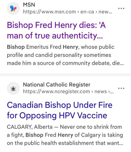 MSN 
Bishop Fred Henry dies: 'A man of true authenticity...
Bishop Emeritus Fred Henry, whose public
profile and candid personality sometimes
made him a source of community debate, died...

National Catholic Register 
Canadian Bishop Under Fire for Opposing HPV Vaccine
CALGARY, Alberta — Never one to shrink from a fight, Bishop Fred Henry of Calgary is taking on the public health establishment that want...