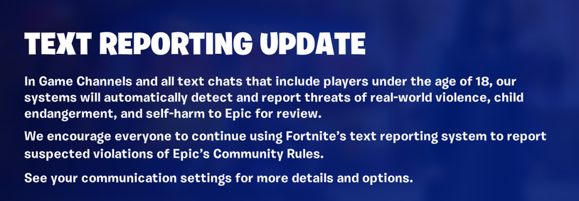 TEXT REPORTING UPDATE

In Game Channels and all text chats that include players under the age of 18, our systems will automatically detect and report threats of real-world violence, child endangerment, and self-harm to Epic for review.

We encourage everyone to continue using Fortnite's text reporting system to report suspected violations of Epic's Community Rules.

See your communication settings for more details and options.