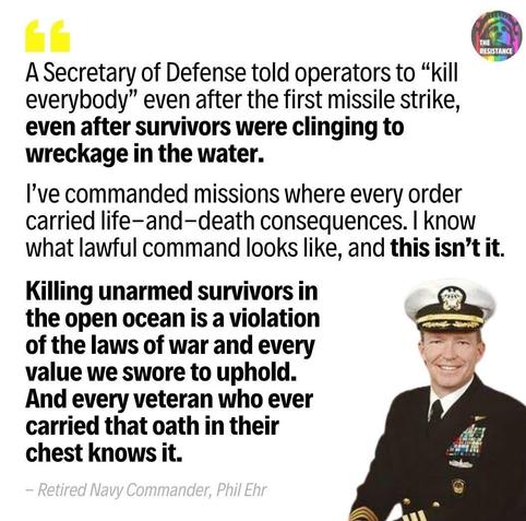 The image is a close-up portrait of a person in a military uniform, with a dark background. The person is wearing a navy blue uniform jacket adorned with multiple ribbons and badges. The person has short hair and is looking directly at the viewer with a serious expression. A name tag is visible on the bottom right side of the image. 

The image contains text overlaid in white, appearing as a quote. The quote reads: "Secretary of Defense told operators to 'kill everybody' even after the first missile strike, even after survivors were clinging to wreckage in the water. I’ve commanded missions where every order carried life- and death consequences. I know what lawful command looks like, and this isn’t it. Killing unarmed survivors in the open ocean is a violation of the laws of war and every value we swore to uphold. And every veteran who carried that oath in their chest knows it." Underneath the quote, it says "- Retired Navy Commander, Phil Ehr". A small logo in the upper right corner says “THE RESISTANCE”.