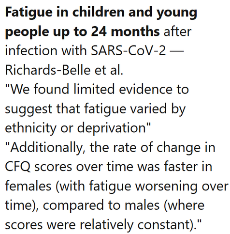 Fatigue in children and young people up to 24 months after infection with SARS-CoV-2 — Richards-Belle et al.
"We found limited evidence to suggest that fatigue varied by ethnicity or deprivation" "Additionally, the rate of change in CFQ scores over time was faster in females (with fatigue worsening over time), compared to males (where scores were relatively constant)."