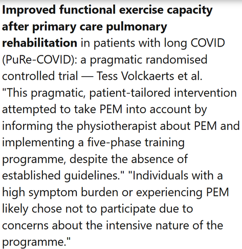 Improved functional exercise capacity after primary care pulmonary rehabilitation in patients with long COVID (PuRe-COVID): a pragmatic randomised controlled trial — Tess Volckaerts et al.
"This pragmatic, patient-tailored intervention attempted to take PEM into account by informing the physiotherapist about PEM and implementing a five-phase training programme, despite the absence of established guidelines." "Individuals with a high symptom burden or experiencing PEM likely chose not to participate due to concerns about the intensive nature of the programme."