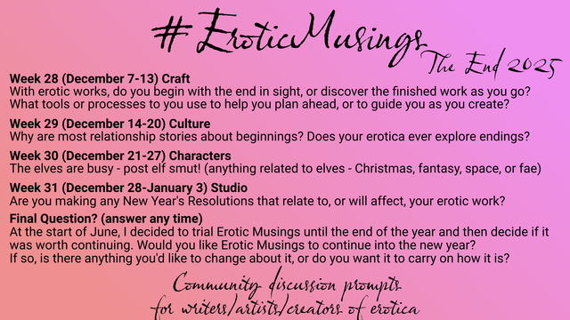 Erotic Musings, The End 2025. Community discussion prompts for writers/artists/creators of erotica.

Week 28 (December 7-13) Craft
With erotic works, do you begin with the end in sight, or discover the finished work as you go? What tools or processes to you use to help you plan ahead, or to guide you as you create?

Week 29 (December 14-20) Culture
Why are most relationship stories about beginnings? Does your erotica ever explore endings?

Week 30 (December 21-27) Characters
The elves are busy - post elf smut! (anything related to elves - christmas, fantasy, space, or fae)

Week 31 (December 28-January 3) Studio
Are you making any New Year's Resolutions that relate to, or will affect, your erotic work?

Final Question? (answer any time)
At the start of June, I decided to trial Erotic Musings until the end of the year and then decide if it was worth continuing. Would you like Erotic Musings to continue into the new year? If so, is there anything you'd like to change about it, or do you want it to carry on how it is?