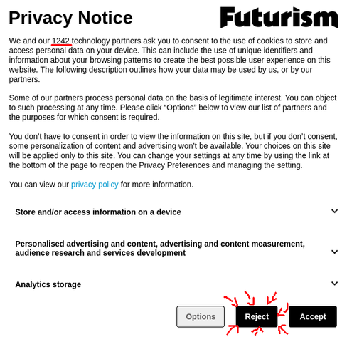 Capture d'écran de la bannière RGPD du site "Futurism" commençant par une demande de consentement pour la dépose de cookies pour eux et leurs 1242 partenaires. Le choix "Reject" est entouré de flèches en rouge rajoutées sur la capture d'écran.

Message :


Privacy Notice

We and our 1242 technology partners ask you to consent to the use of cookies to store and access personal data on your device. This can include the use of unique identifiers and information about your browsing patterns to create the best possible user experience on this website. The following description outlines how your data may be used by us, or by our partners.

 

Some of our partners process personal data on the basis of legitimate interest. You can object to such processing at any time. Please click “Options” below to view our list of partners and the purposes for which consent is required.

 

You don’t have to consent in order to view the information on this site, but if you don’t consent, some personalization of content and advertising won’t be available. Your choices on this site will be applied only to this site. You can change your settings at any time by using the link at the bottom of the page to reopen the Privacy Preferences and managing the setting.


You can view our privacy policy for more information.

[...]