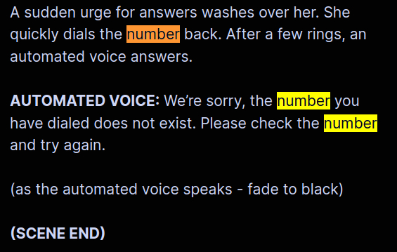 A sudden urge for answers washes over her. She quickly dials the number back. After a few rings, an automated voice answers.
AUTOMATED VOICE: We’re sorry, the number you have dialed does not exist. Please check the number and try again.
(as the automated voice speaks - fade to black)
(SCENE END)