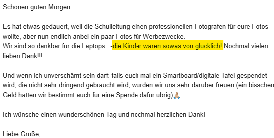 Schönen guten Morgen

Es hat etwas gedauert, weil die Schulleitung einen professionellen Fotografen für eure Fotos
wollte, aber nun endlich anbei ein paar Fotos für Werbezwecke.
Wir sind so dankbar für die Laptops ...- die Kinder waren sowas von glucklich! Nochmal vielen
lieben Dank !!!

Und wenn ich unverschamt sein darf: falls euch mal ein Smartboard/digitale Tafel gespendet
wird, die nicht sehr dringend gebraucht wird, wurden wir uns sehr daruber freuen (ein bisschen
Geld hätten wir bestimmt auch für eine Spende dafür übrig) 4

Ich wunsche einen wunderschonen Tag und nochmal herzlichen Dank!

Liebe Grüße,