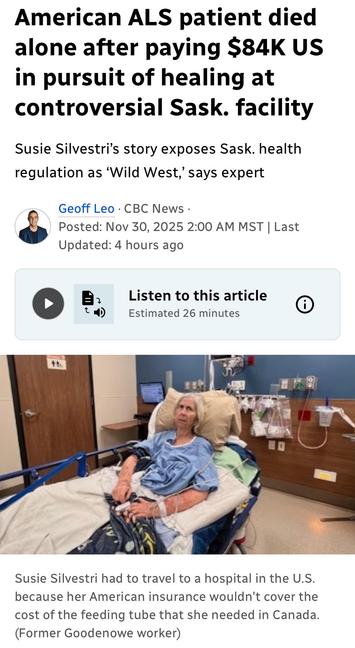 American ALS patient died
alone after paying $84K US
in pursuit of healing at
controversial Sask. facility
Susie Silvestri's story exposes Sask. health
regulation as ‘Wild West,’ says expert

Geoff Leo - CBC News
© Posted: Nov 30, 2025 
Susie Silvestri had to travel to a hospital in the U.S.
because her American insurance wouldn't cover the
cost of the feeding tube that she needed in Canada.
(Former Goodenowe worker)