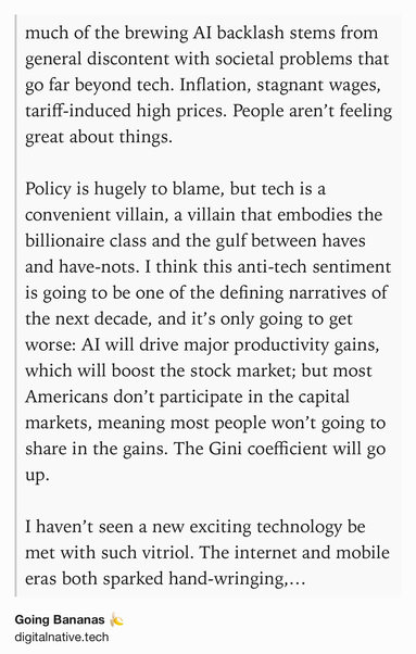 Text Shot: much of the brewing AI backlash stems from general discontent with societal problems that go far beyond tech. Inflation, stagnant wages, tariff-induced high prices. People aren’t feeling great about things.

Policy is hugely to blame, but tech is a convenient villain, a villain that embodies the billionaire class and the gulf between haves and have-nots. I think this anti-tech sentiment is going to be one of the defining narratives of the next decade, and it’s only going to get worse: AI will drive major productivity gains, which will boost the stock market; but most Americans don’t participate in the capital markets, meaning most people won’t going to share in the gains. The Gini coefficient will go up.

I haven’t seen a new exciting technology be met with such vitriol. The internet and mobile eras both sparked hand-wringing, sure, but mostly from parents worried about screen-time and the highlight reel of social media. This is another level.

Everything that’s happening…