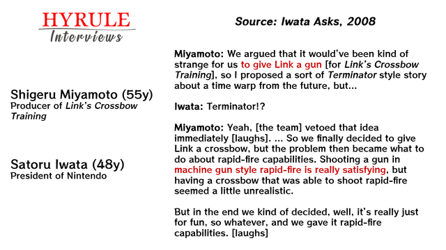PEOPLE:
- Shigeru Miyamoto, age 55. Producer of Link’s Crossbow Training.
- Satoru Iwata, age 48. President of Nintendo.

QUOTE: 
Miyamoto: We argued that it would’ve been kind of strange for us to give Link a gun [for Link’s Crossbow Training], so I proposed a sort of Terminator style story about a time warp from the future, but…

Iwata: Terminator!?

Miyamoto: Yeah, [the team] vetoed that idea immediately [laughs]. … So we finally decided to give Link a crossbow, but the problem then became what to do about rapid-fire capabilities. Shooting a gun in machine gun style rapid-fire is really satisfying, but having a crossbow that was able to shoot rapid-fire seemed a little unrealistic.

But in the end we kind of decided, well, it’s really just for fun, so whatever, and we gave it rapid-fire capabilities. [laughs]