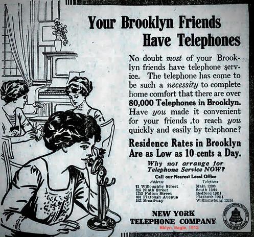 Your Brooklyn Friends Have Telephones
No doubt most of your Brook-lyn friends have telephone serv-
The telephone has come to
be such a necessity to complete
home comfort that there are over
80,000 Telephones in Brooklyn. 
 Have you made it convenient
 for your friends .to reach you  quickly and easily by telephone? 

Residence Rates in Brooklyn
Are as Low as 10 cents a Day.
Why not arrange for
Telephone Service NOW?

NEW YORK 
TELEPHONE COMPANY
 via Bklyn. Eagle, 1912