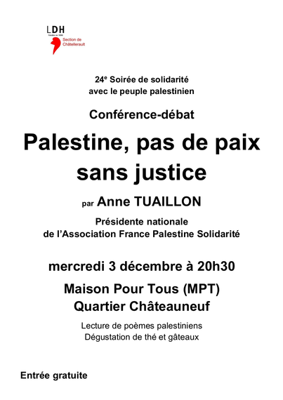 LDH, section de Châtellerault
24° Soirée de solidarité avec le peuple palestinien
Conférence-débat
Palestine, pas de paix sans justice
par Anne TUAILLON, Présidente nationale de I’Association France Palestine Solidarité
Mercredi 3 décembre a 20h30, Maison Pour Tous (MPT), Quartier Chateauneuf
Lecture de poemes palestiniens, dégustation de thé et gateaux
Entrée gratuite
