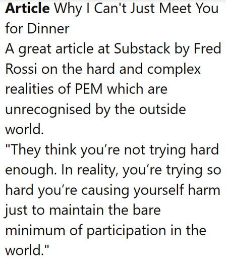 Article Why I Can't Just Meet You for Dinner
A great article at Substack by Fred Rossi on the hard and complex realities of PEM which are unrecognised by the outside world.
"They think you’re not trying hard enough. In reality, you’re trying so hard you’re causing yourself harm just to maintain the bare minimum of participation in the world."