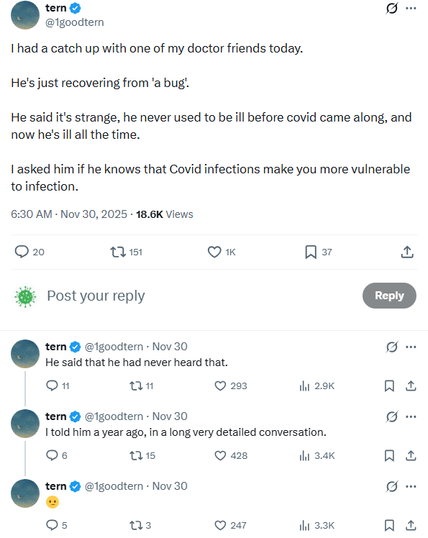 A screenshot of a Twitter/X post by the user “tern” (@1goodtern). The first tweet reads:
“I had a catch up with one of my doctor friends today.
He’s just recovering from ‘a bug’.
He said it’s strange, he never used to be ill before covid came along, and now he’s ill all the time.
I asked him if he knows that Covid infections make you more vulnerable to infection.”
The post is timestamped 6:30 AM, Nov 30, 2025, and shows engagement numbers: 20 replies, 151 retweets, 1K likes, and 37 bookmarks, with 18.6K views.

Below it is a “Post your reply” box. Three follow-up replies from the same account are shown:

“He said that he had never heard that.”
(11 replies, 11 retweets, 293 likes, 2.9K views)

“I told him a year ago, in a long very detailed conversation.”
(6 replies, 15 retweets, 428 likes, 3.4K views)

A single disappointed emoji: “😕”
(5 replies, 3 retweets, 247 likes, 3.3K views)