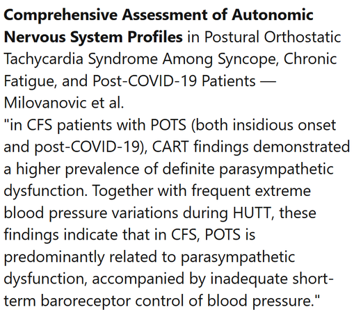 Comprehensive Assessment of Autonomic Nervous System Profiles in Postural Orthostatic Tachycardia Syndrome Among Syncope, Chronic Fatigue, and Post-COVID-19 Patients — Milovanovic et al.
"in CFS patients with POTS (both insidious onset and post-COVID-19), CART findings demonstrated a higher prevalence of definite parasympathetic dysfunction. Together with frequent extreme blood pressure variations during HUTT, these findings indicate that in CFS, POTS is predominantly related to parasympathetic dysfunction, accompanied by inadequate short-term baroreceptor control of blood pressure."