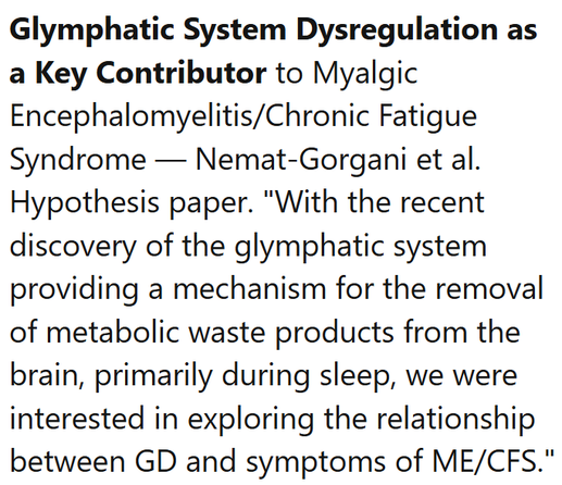 Glymphatic System Dysregulation as a Key Contributor to Myalgic Encephalomyelitis/Chronic Fatigue Syndrome — Nemat-Gorgani et al.
Hypothesis paper. "With the recent discovery of the glymphatic system providing a mechanism for the removal of metabolic waste products from the brain, primarily during sleep, we were interested in exploring the relationship between GD and symptoms of ME/CFS."