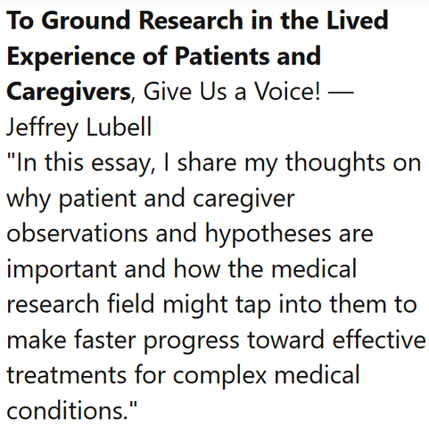 To Ground Research in the Lived Experience of Patients and Caregivers, Give Us a Voice! — Jeffrey Lubell
"In this essay, I share my thoughts on why patient and caregiver observations and hypotheses are important and how the medical research field might tap into them to make faster progress toward effective treatments for complex medical conditions."