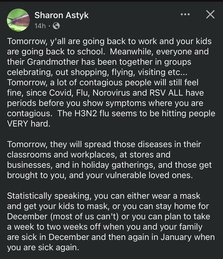 Facebook post from Sharon Astyk:

Tomorrow, y'all are going back to work and your kids are going back to school.  Meanwhile, everyone and their Grandmother has been together in groups celebrating, out shopping, flying, visiting etc...  Tomorrow, a lot of contagious people will still feel fine, since Covid, Flu, Norovirus and RSV ALL have periods before you show symptoms where you are contagious.  The H3N2 flu seems to be hitting people VERY hard.

Tomorrow, they will spread those diseases in their classrooms and workplaces, at stores and businesses, and in holiday gatherings, and those get brought to you, and your vulnerable loved ones.  

Statistically speaking, you can either wear a mask and get your kids to mask, or you can stay home for December (most of us can't) or you can plan to take a week to two weeks off when you and your family are sick in December and then again in January when you are sick again.