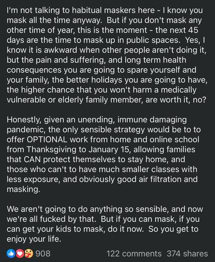 I'm not talking to habitual maskers here - I know you mask all the time anyway.  But if you don't mask any other time of year, this is the moment - the next 45 days are the time to mask up in public spaces.  Yes, I know it is awkward when other people aren't doing it, but the pain and suffering, and long term health consequences you are going to spare yourself and your family, the better holidays you are going to have, the higher chance that you won't harm a medically vulnerable or elderly family member, are worth it, no?

Honestly, given an unending, immune damaging pandemic, the only sensible strategy would be to to offer OPTIONAL work from home and online school from Thanksgiving to January 15, allowing families that CAN protect themselves to stay home, and those who can't to have much smaller classes with less exposure, and obviously good air filtration and masking.

We aren't going to do anything so sensible, and now we're all fucked by that.  But if you can mask, if you can get your kids to mask, do it now.  So you get to enjoy your life.