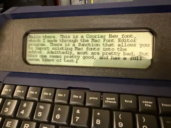 The LCD screen of an Alphasmart Neo. The text reads:
Hello there, this is a Courier New font, which I made through the Mac Font Editor Program. There is a function that allows you to import existing Mac fonts into the editor. Admittedly most are pretty bad. But this one seems pretty good, and has a full seven lines of text.