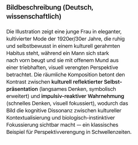 Bildbeschreibung (Deutsch, wissenschaftlich)
Die Illustration zeigt eine junge Frau in eleganter, kultivierter Mode der 1920er/30er Jahre, die ruhig und selbstbewusst in einem kulturell gerahmten Habitus steht, während ein Mann sich stark nach vorn beugt und sie mit offenem Mund aus einer triebhaften, visuell verengten Perspektive betrachtet. Die räumliche Komposition betont den Kontrast zwischen kulturell reflektierter Selbst-präsentation (langsames Denken, symbolisch erweitert) und impulsiv-reaktiver Wahrnehmung (schnelles Denken, visuell fokussiert), wodurch das Bild die kognitive Dissonanz zwischen kultureller Kontextualisierung und biologisch-instinktiver Fokussierung sichtbar macht - ein klassisches Beispiel für Perspektivverengung in Schwellenzeiten.🖖