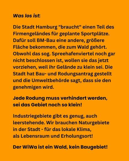 Was los ist:

Die Stadt Hamburg "braucht" einen Teil des Firmengeländes für geplante Sportplätze. Dafür soll BM-Bau eine andere, größere Fläche bekommen, die zum Wald gehört. Obwohl das sog. Spreehafenviertel noch gar nicht beschlossen ist, wollen sie das jetzt vorziehen, weil ihr Gelände zu klein sei. Die Stadt hat Bau- und Rodungsantrag gestellt und die Umweltbehörde sagt, dass sie den genehmigen wird. 

Jede Rodung muss verhindert werden, sei das Gebiet noch so klein! 

Industriegebiete gibt es genug, auch leerstehende. Wir brauchen Naturgebiete in der Stadt - für das lokale Klima, als Lebensraum und Erholungsort! 

Der WiWa ist ein Wald, kein Baugebiet!